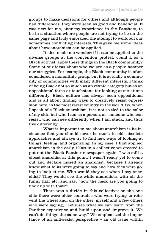 groups to make decisions for others and although people had differences, they were seen as good and beneficial. It was new for me, after my experience in the Panthers, to be in a situation where people are not trying to be on the same page and truly embraced the attempt to work out our sometimes conflicting interests. This gave me some ideas about how anarchism can be applied.  It also made me wonder: if it can be applied to the diverse groups at the convention protest, could I, as a Black activist, apply these things in the Black community? Some of our ideas about who we are as a people hamper our struggles. For example, the Black community is often considered a monolithic group, but it is actually a commu- nity of communities with many different interests. I think of being Black not so much as an ethnic category but as an oppositional force or touchstone for looking at situations differently. Black culture has always been oppositional and is all about finding ways to creatively resist oppres- sion here, in the most racist country in the world. So, when I spealk of a Black anarchism, it is not so tied to the color of my skin but who I am as a person, as someone who can resist, who can see differently when I am stuck, and thus live differently.  ‘What is important to me about anarchism is its in- sistence that you should never be stuck in old, obsolete approaches and always try to find new ways of looking at things, feeling, and organizing. In my case, I first applied anarchism in the early 1990s in a collective we created to put out the Black Panther newspaper again. I was still a closet anarchist at this point. I wasn’t ready yet to come out and declare myself an anarchist, because I already knew what folks were going to say and how they were go- ing to look at me. Who would they see when I say anar- chist? They would see the white anarchists, with all the funny hair ete, and say, “how the heck are you going to hook up with that?”  There was a divide in this collective: on the one side there were older comrades who were trying to rein- vent the wheel and, on the other, myself and a few others who were saying, “Let’s see what we can learn from the Panther experience and build upon and improve it. We can’t do things the same way.” We emphasized the impor- tance of an antisexist perspective - an old issue within 